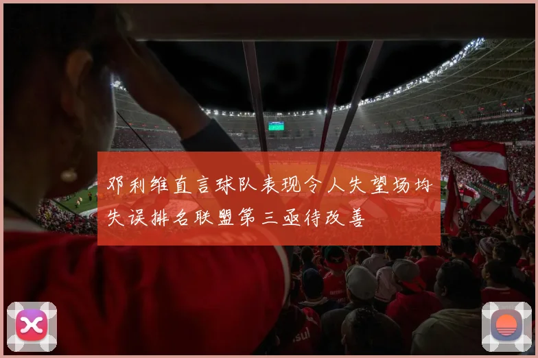 邓利维直言球队表现令人失望场均失误排名联盟第三亟待改善