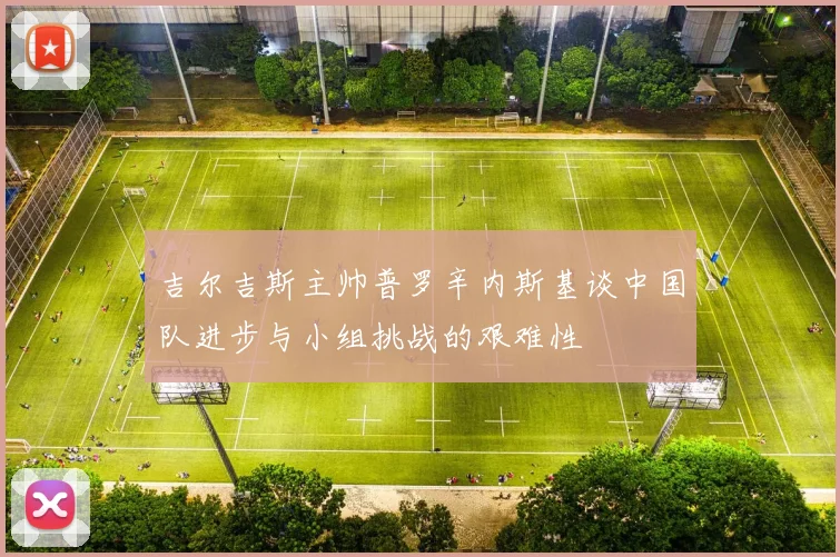 吉尔吉斯主帅普罗辛内斯基谈中国队进步与小组挑战的艰难性