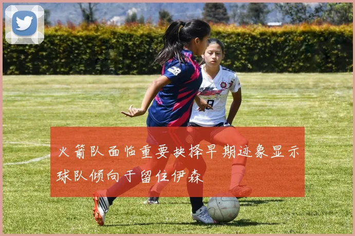 火箭队面临重要抉择早期迹象显示球队倾向于留住伊森