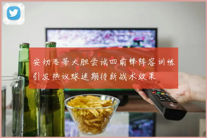 安切洛蒂大胆尝试四前锋阵容训练引发热议球迷期待新战术效果
