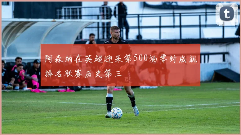 阿森纳在英超迎来第500场零封成就排名联赛历史第三