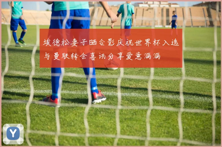 埃德松妻子晒合影庆祝世界杯入选与曼联转会喜讯分享爱意满满