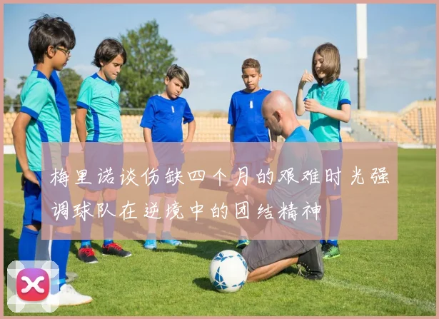 梅里诺谈伤缺四个月的艰难时光强调球队在逆境中的团结精神