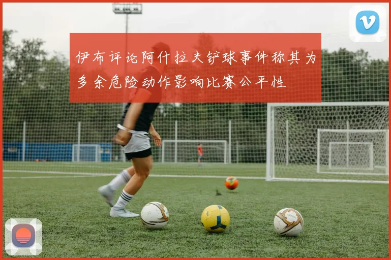 伊布评论阿什拉夫铲球事件称其为多余危险动作影响比赛公平性