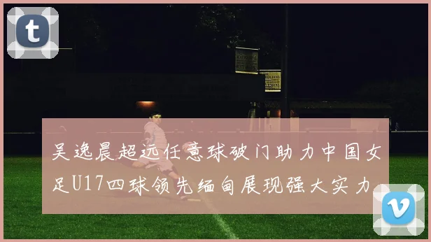 吴逸晨超远任意球破门助力中国女足U17四球领先缅甸展现强大实力